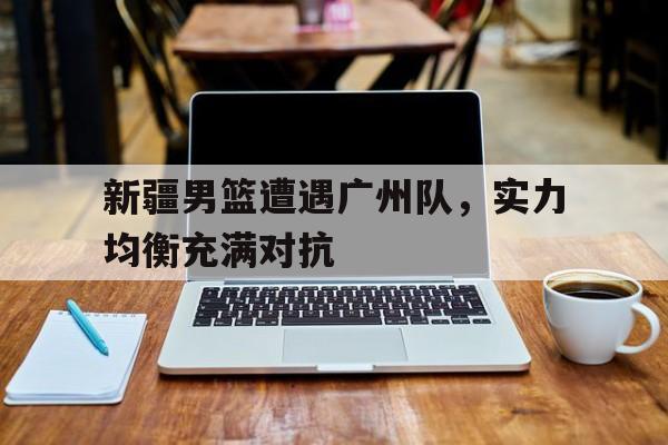 亚美体育app-新疆男篮遭遇广州队，实力均衡充满对抗的简单介绍