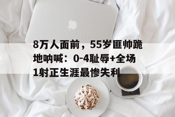 亚美体育-关于8万人面前，55岁匪帅跪地呐喊：0-4耻辱+全场1射正生涯最惨失利的信息